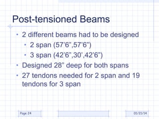 Post-tensioned Beams
• 2 different beams had to be designed
• 2 span (57’6”,57’6”)
• 3 span (42’6”,30’,42’6”)
• Designed 28” deep for both spans
• 27 tendons needed for 2 span and 19

tendons for 3 span

Page 24

01/21/14

 