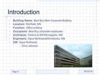 Introduction
•
•
•
•
•
•
•

Building Name: Best Buy Main Corporate Building
Location: Richfield, MN
Function: Office building
Occupants: Best Buy corporate employees
Architects: Perkins & Will Minneapolis, MN
Engineers: Opus Northwest)Minnetonka, MN
CM: Opus Northwest
• Chris Johnson

Page 3

01/21/14

 
