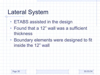 Lateral System
• ETABS assisted in the design
• Found that a 12” wall was a sufficient

thickness
• Boundary elements were designed to fit
inside the 12” wall

Page 30

01/21/14

 