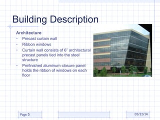 Building Description
Architecture
• Precast curtain wall
• Ribbon windows
• Curtain wall consists of 6” architectural
precast panels tied into the steel
structure
• Prefinished aluminum closure panel
holds the ribbon of windows on each
floor

Page 5

01/21/14

 