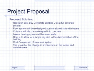 Project Proposal
Proposed Solution:
• Redesign Best Buy Corporate Building D as a full concrete
system
• Floor system will be redesigned post-tensioned slab with beams
• Columns will also be redesigned into concrete
• Lateral bracing system will be shear walls
• Goal is to allow for a larger bay size in the short direction of the
building
• Cost Comparison of structural system
• The impact of the change in architecture on the tenant and
rentable area

Page 9

01/21/14

 