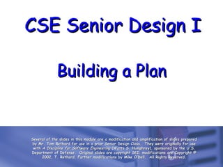 CSE Senior Design I
Building a Plan

Several of the slides in this module are a modification and amplification of slides prepared
by Mr. Tom Rethard for use in a prior Senior Design Class. They were originally for use
with A Discipline for Software Engineering (Watts S. Humphrey), sponsored by the U.S.
Department of Defense. Original slides are copyright SEI; modifications are Copyright ©
2002, T. Rethard. Further modifications by Mike O’Dell. All Rights Reserved.

 