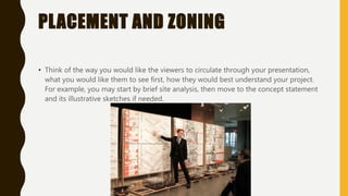 PLACEMENT AND ZONING
• Think of the way you would like the viewers to circulate through your presentation,
what you would like them to see first, how they would best understand your project.
For example, you may start by brief site analysis, then move to the concept statement
and its illustrative sketches if needed.
 
