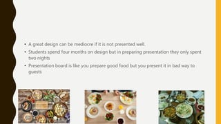 • A great design can be mediocre if it is not presented well.
• Students spend four months on design but in preparing presentation they only spent
two nights
• Presentation board is like you prepare good food but you present it in bad way to
guests
 