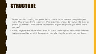 STRUCTURE
• Before you start creating your presentation boards, take a moment to organise your
work. What are you trying to convey? What drawings / images do you have to show as
part of your criteria? What are the key elements in your design that you would like to
portray?
• Collect together the information – even list out all the images to be included and what
text you would like to put it, then you can start planning the structure of your boards.
 