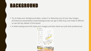 BACKGROUND
• Try to keep your background plain, unless it is featuring one of your key images.
Architecture presentation board backgrounds can get a little busy and make it difficult
to see the key details of the board.
• A white background will make your images and text stand out and look professional.
 