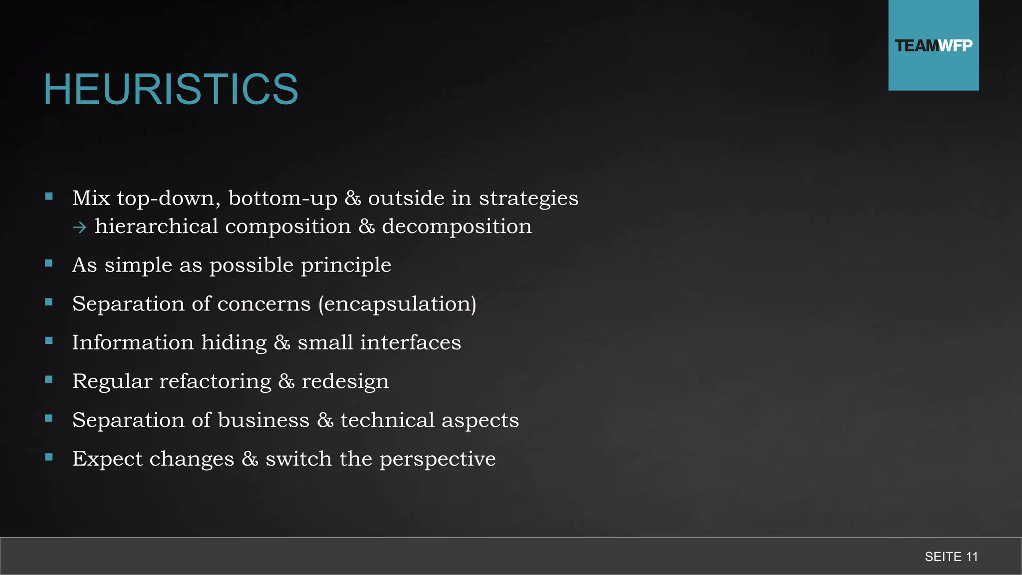 HEURISTICS
 Mix top-down, bottom-up & outside in strategies
 hierarchical composition & decomposition
 As simple as possible principle
 Separation of concerns (encapsulation)
 Information hiding & small interfaces
 Regular refactoring & redesign
 Separation of business & technical aspects
 Expect changes & switch the perspective
SEITE 11
 