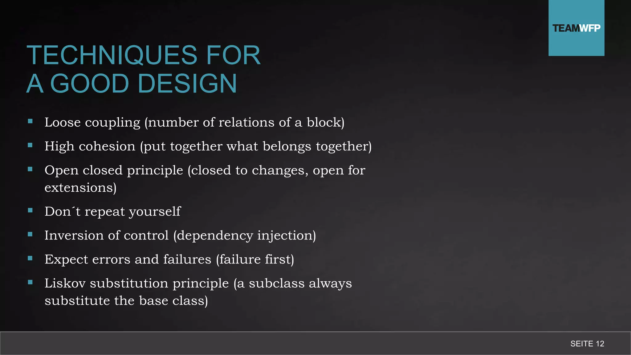 TECHNIQUES FOR
A GOOD DESIGN
 Loose coupling (number of relations of a block)
 High cohesion (put together what belongs together)
 Open closed principle (closed to changes, open for
extensions)
 Don´t repeat yourself
 Inversion of control (dependency injection)
 Expect errors and failures (failure first)
 Liskov substitution principle (a subclass always
substitute the base class)
SEITE 12
 