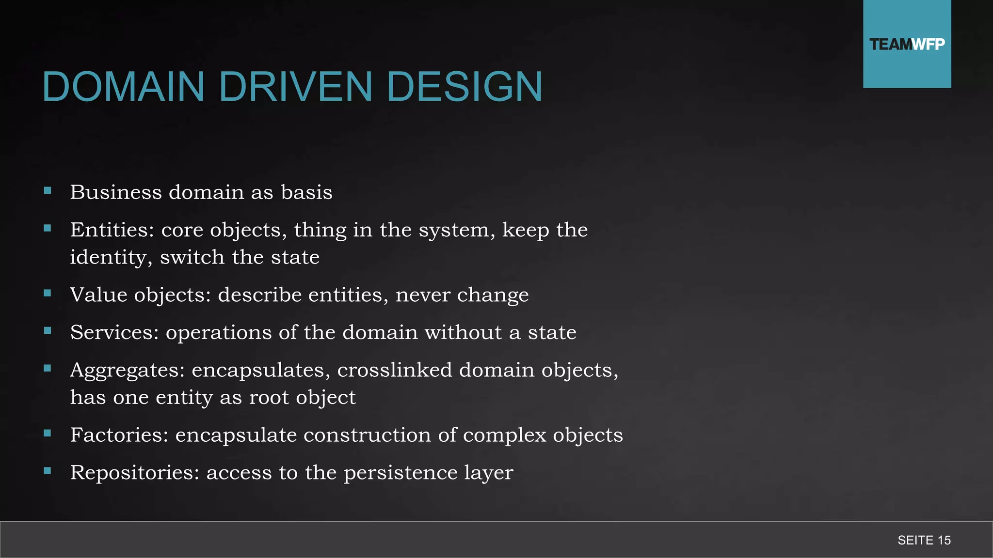 DOMAIN DRIVEN DESIGN
 Business domain as basis
 Entities: core objects, thing in the system, keep the
identity, switch the state
 Value objects: describe entities, never change
 Services: operations of the domain without a state
 Aggregates: encapsulates, crosslinked domain objects,
has one entity as root object
 Factories: encapsulate construction of complex objects
 Repositories: access to the persistence layer
SEITE 15
 