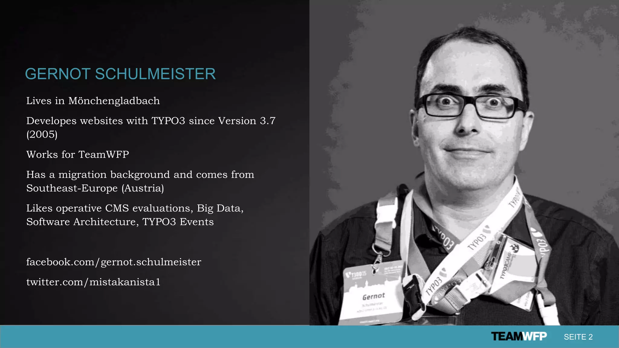 GERNOT SCHULMEISTER
Lives in Mönchengladbach
Developes websites with TYPO3 since Version 3.7
(2005)
Works for TeamWFP
Has a migration background and comes from
Southeast-Europe (Austria)
Likes operative CMS evaluations, Big Data,
Software Architecture, TYPO3 Events
facebook.com/gernot.schulmeister
twitter.com/mistakanista1
SEITE 2
 
