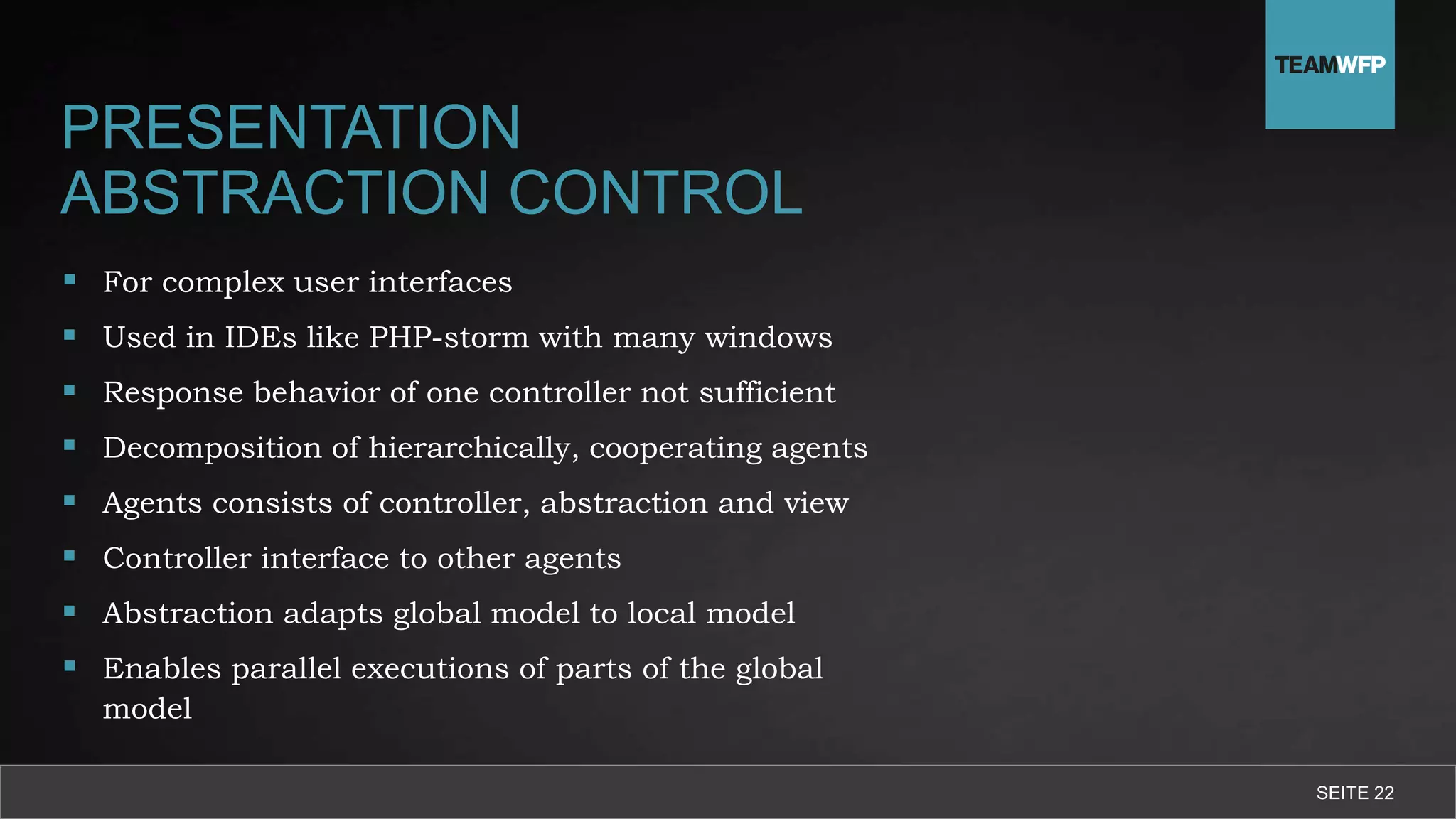 PRESENTATION
ABSTRACTION CONTROL
 For complex user interfaces
 Used in IDEs like PHP-storm with many windows
 Response behavior of one controller not sufficient
 Decomposition of hierarchically, cooperating agents
 Agents consists of controller, abstraction and view
 Controller interface to other agents
 Abstraction adapts global model to local model
 Enables parallel executions of parts of the global
model
SEITE 22
 