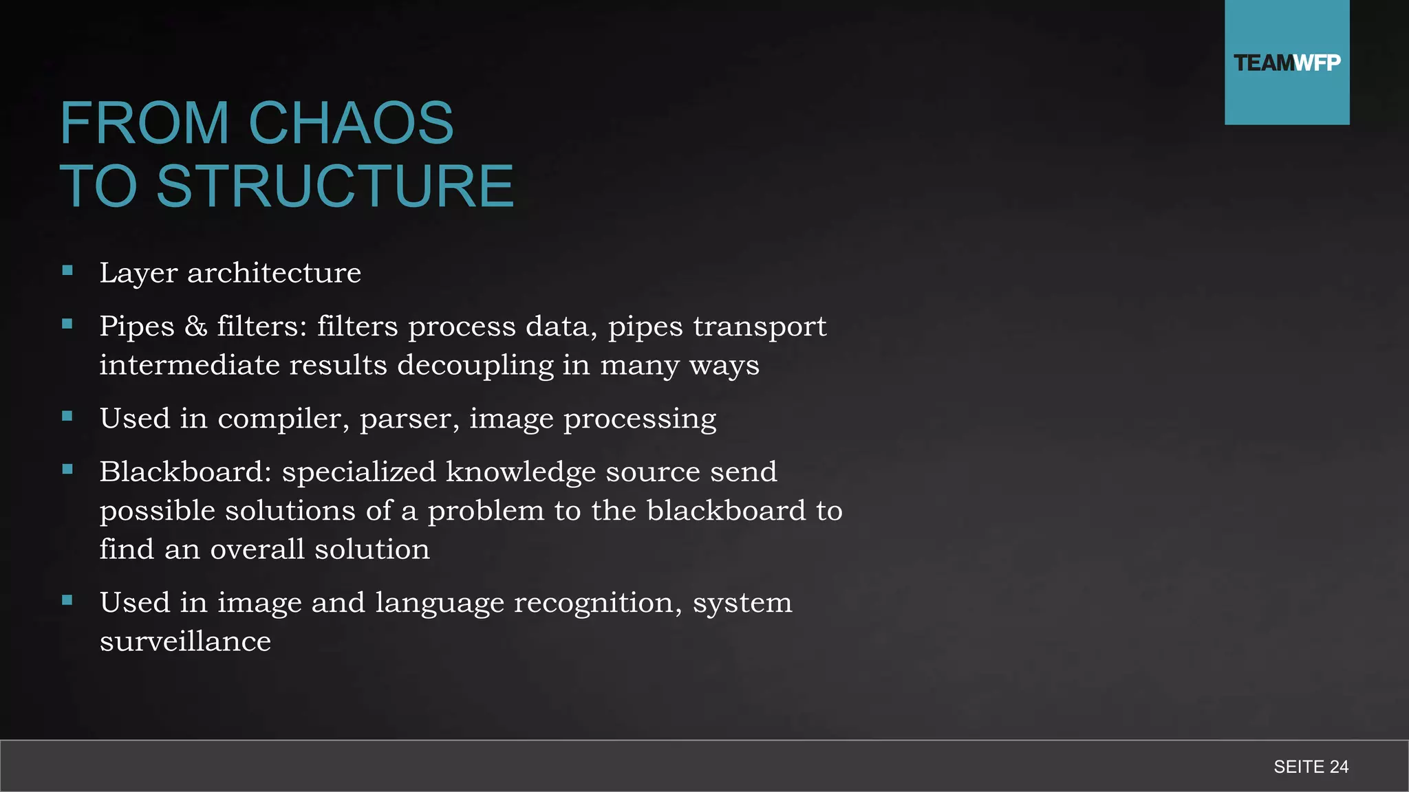 FROM CHAOS
TO STRUCTURE
 Layer architecture
 Pipes & filters: filters process data, pipes transport
intermediate results decoupling in many ways
 Used in compiler, parser, image processing
 Blackboard: specialized knowledge source send
possible solutions of a problem to the blackboard to
find an overall solution
 Used in image and language recognition, system
surveillance
SEITE 24
 