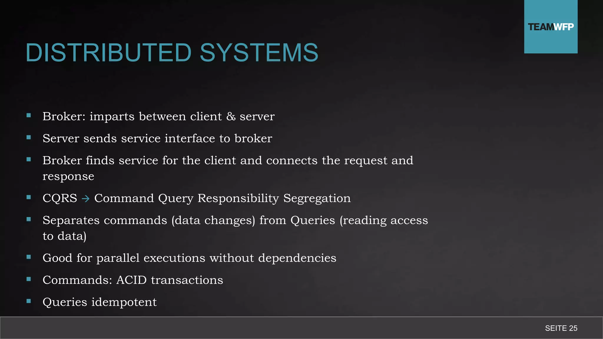 SEITE 25
DISTRIBUTED SYSTEMS
 Broker: imparts between client & server
 Server sends service interface to broker
 Broker finds service for the client and connects the request and
response
 CQRS  Command Query Responsibility Segregation
 Separates commands (data changes) from Queries (reading access
to data)
 Good for parallel executions without dependencies
 Commands: ACID transactions
 Queries idempotent
 