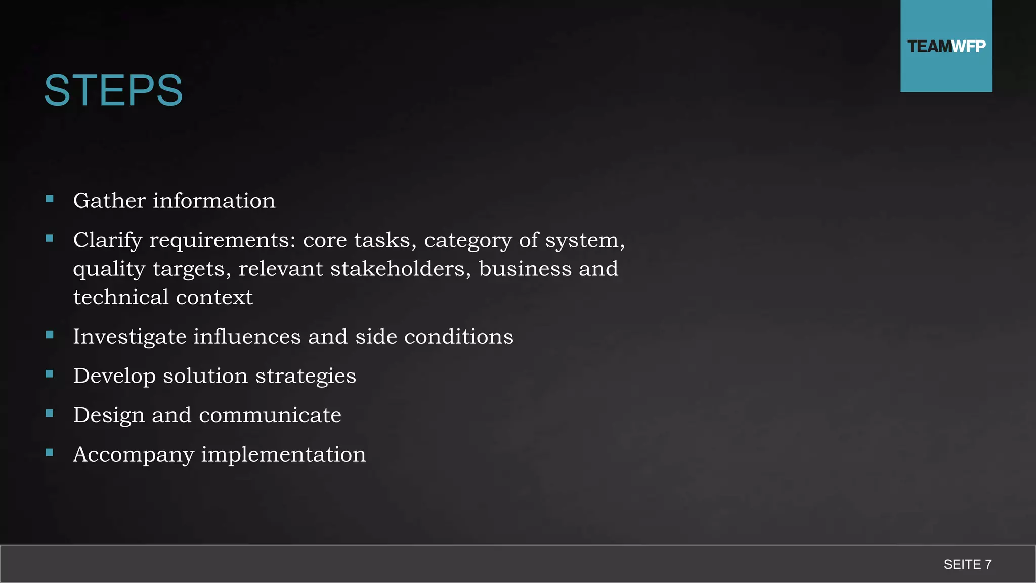 STEPS
 Gather information
 Clarify requirements: core tasks, category of system,
quality targets, relevant stakeholders, business and
technical context
 Investigate influences and side conditions
 Develop solution strategies
 Design and communicate
 Accompany implementation
SEITE 7
 