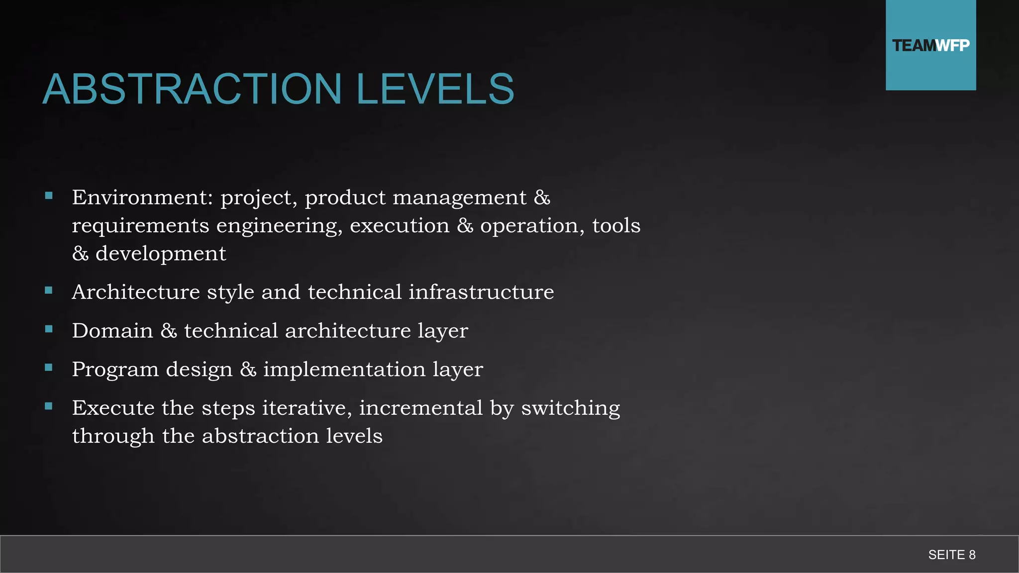ABSTRACTION LEVELS
 Environment: project, product management &
requirements engineering, execution & operation, tools
& development
 Architecture style and technical infrastructure
 Domain & technical architecture layer
 Program design & implementation layer
 Execute the steps iterative, incremental by switching
through the abstraction levels
SEITE 8
 