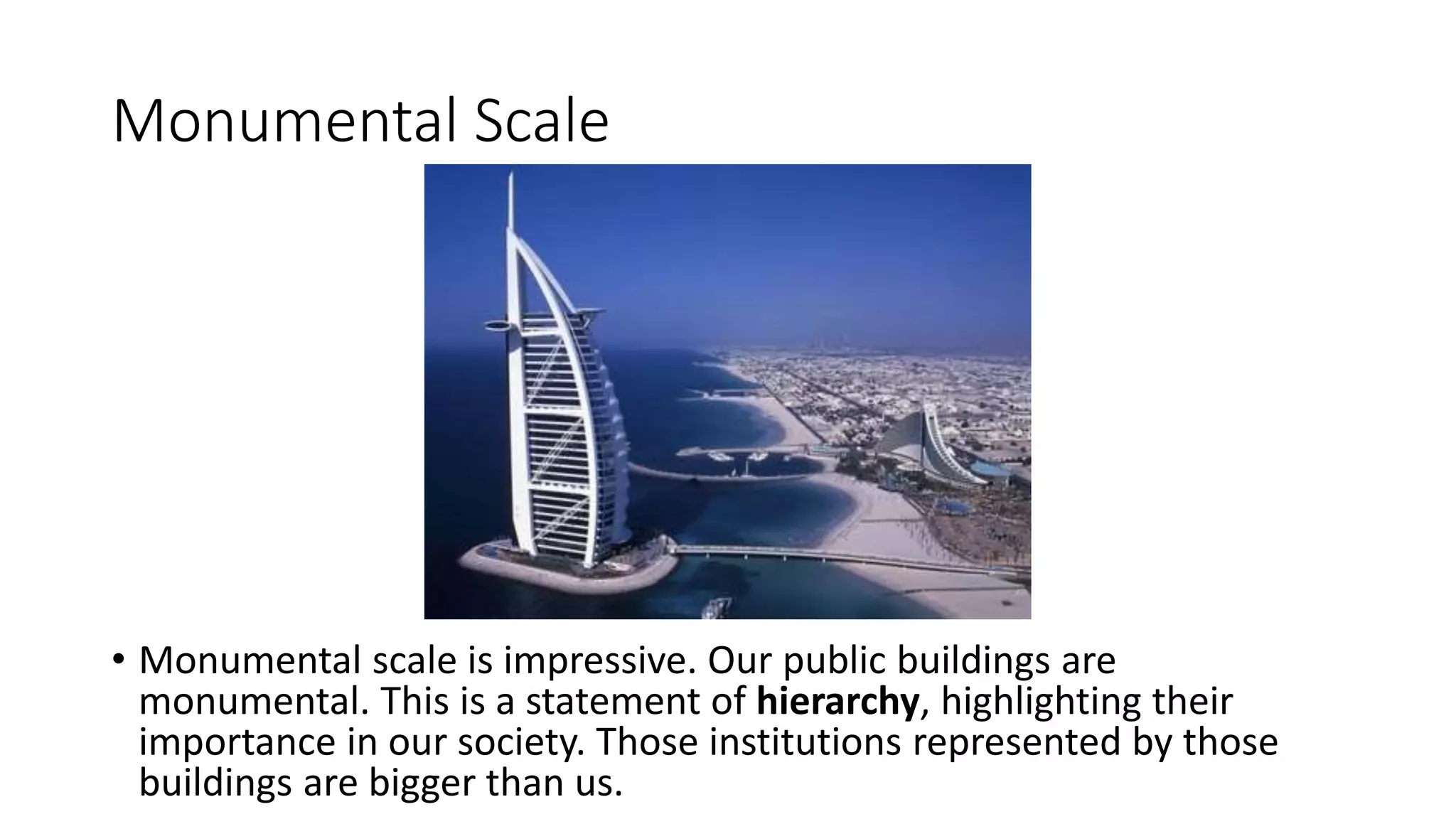 Monumental Scale
• Monumental scale is impressive. Our public buildings are
monumental. This is a statement of hierarchy, highlighting their
importance in our society. Those institutions represented by those
buildings are bigger than us.
 