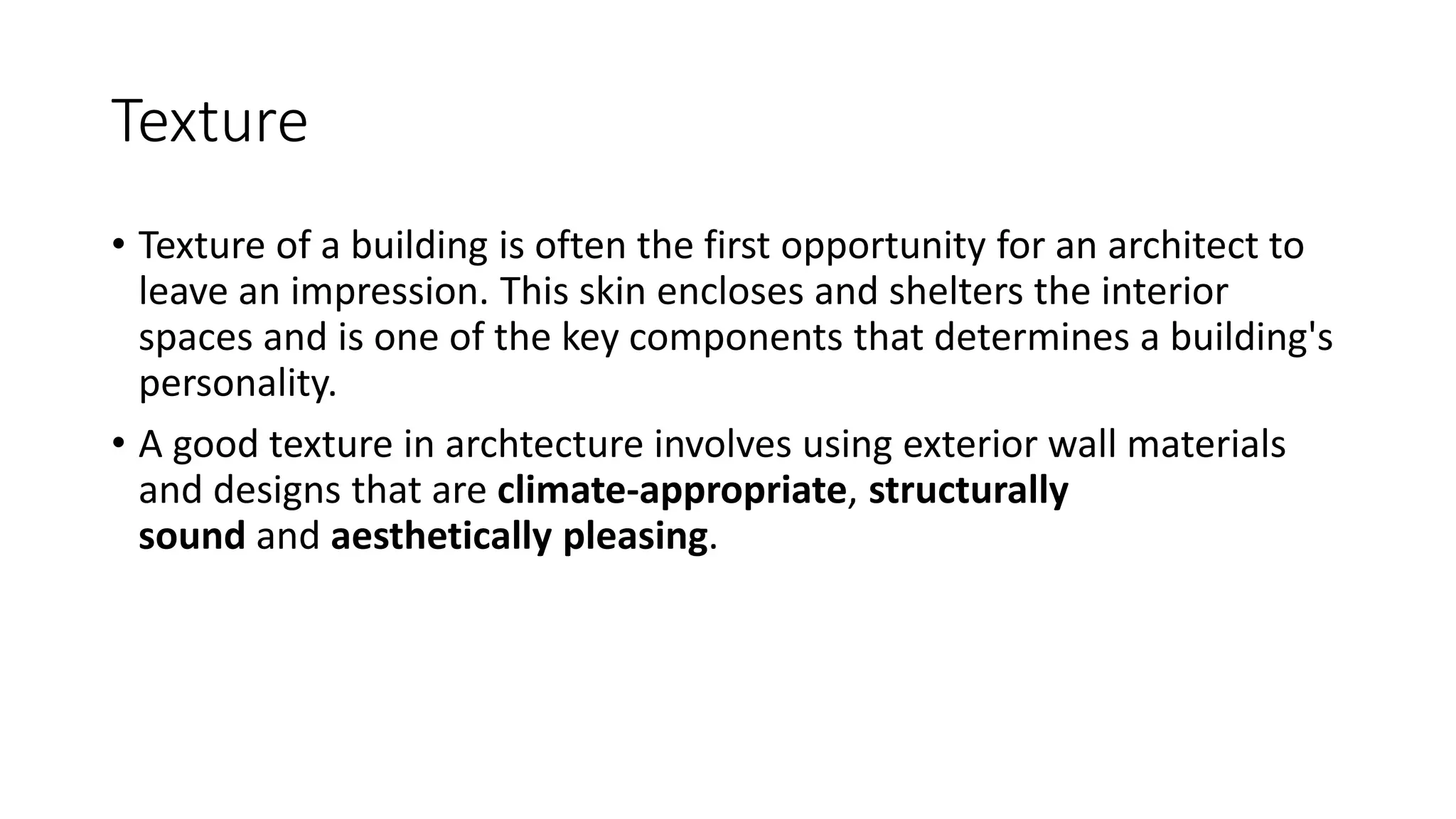 Texture
• Texture of a building is often the first opportunity for an architect to
leave an impression. This skin encloses and shelters the interior
spaces and is one of the key components that determines a building's
personality.
• A good texture in archtecture involves using exterior wall materials
and designs that are climate-appropriate, structurally
sound and aesthetically pleasing.
 