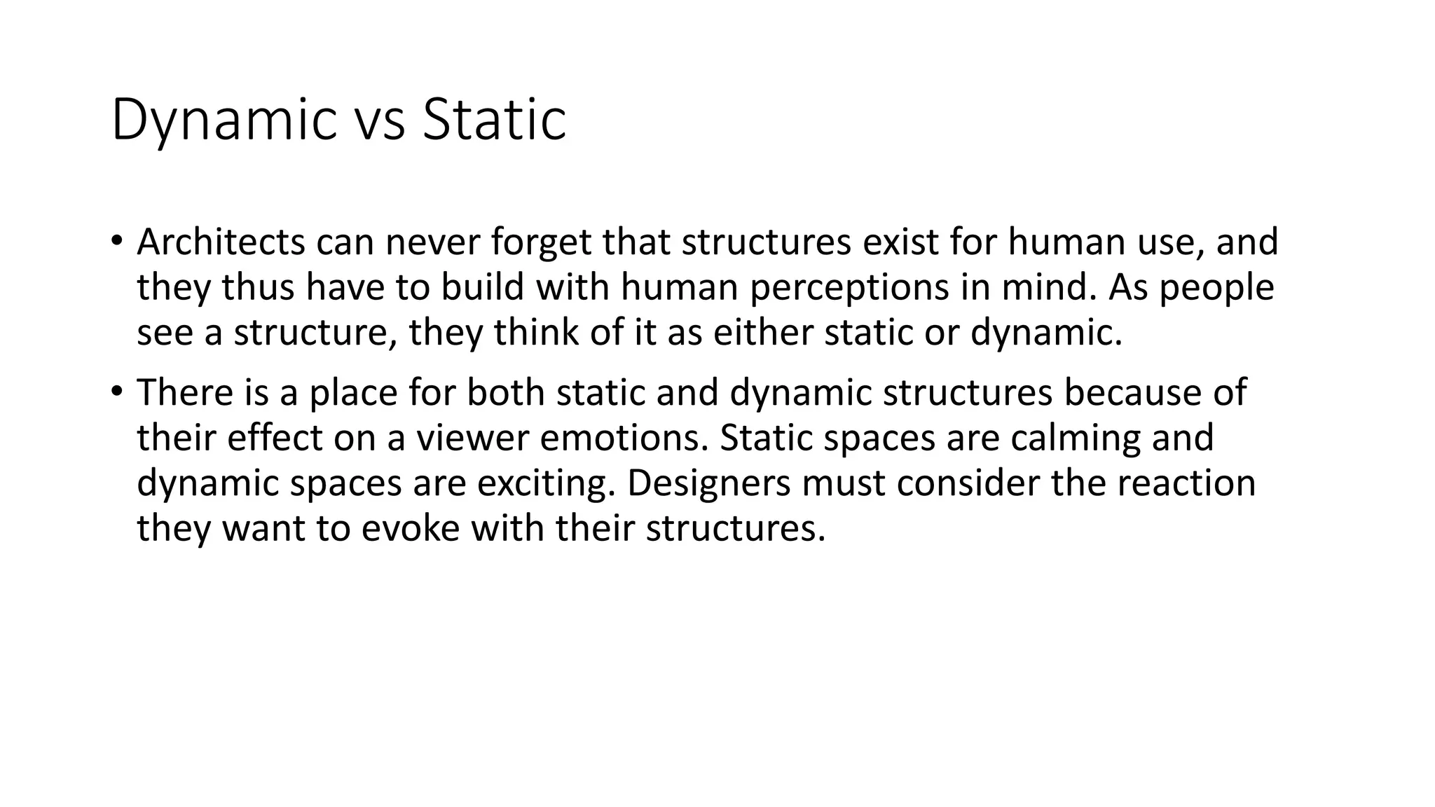 Dynamic vs Static
• Architects can never forget that structures exist for human use, and
they thus have to build with human perceptions in mind. As people
see a structure, they think of it as either static or dynamic.
• There is a place for both static and dynamic structures because of
their effect on a viewer emotions. Static spaces are calming and
dynamic spaces are exciting. Designers must consider the reaction
they want to evoke with their structures.
 