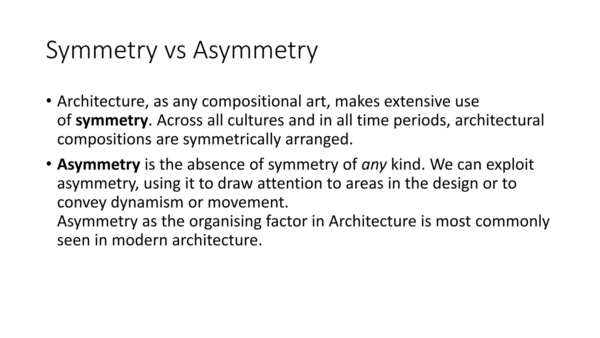 Symmetry vs Asymmetry
• Architecture, as any compositional art, makes extensive use
of symmetry. Across all cultures and in all time periods, architectural
compositions are symmetrically arranged.
• Asymmetry is the absence of symmetry of any kind. We can exploit
asymmetry, using it to draw attention to areas in the design or to
convey dynamism or movement.
Asymmetry as the organising factor in Architecture is most commonly
seen in modern architecture.
 