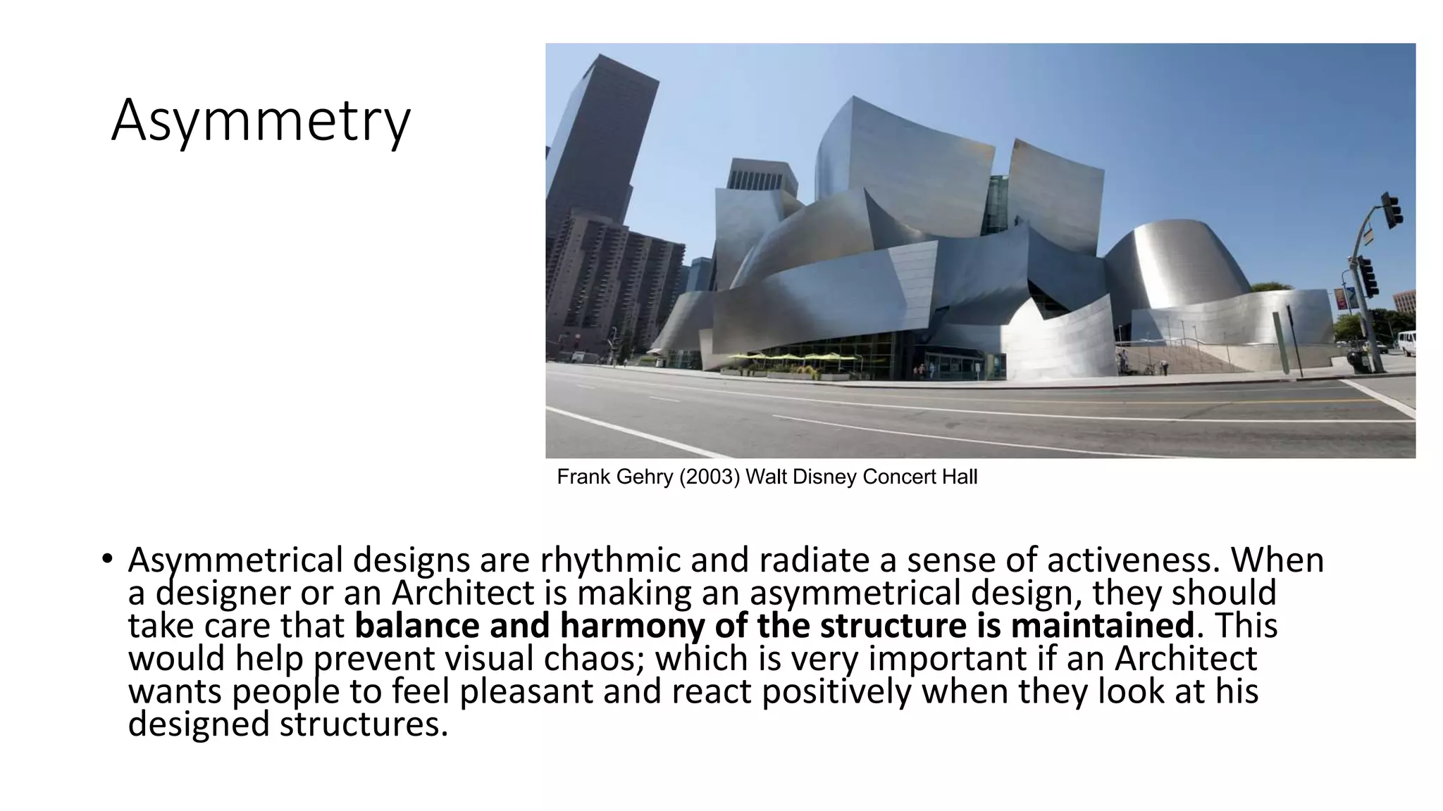 Asymmetry
• Asymmetrical designs are rhythmic and radiate a sense of activeness. When
a designer or an Architect is making an asymmetrical design, they should
take care that balance and harmony of the structure is maintained. This
would help prevent visual chaos; which is very important if an Architect
wants people to feel pleasant and react positively when they look at his
designed structures.
Frank Gehry (2003) Walt Disney Concert Hall
 