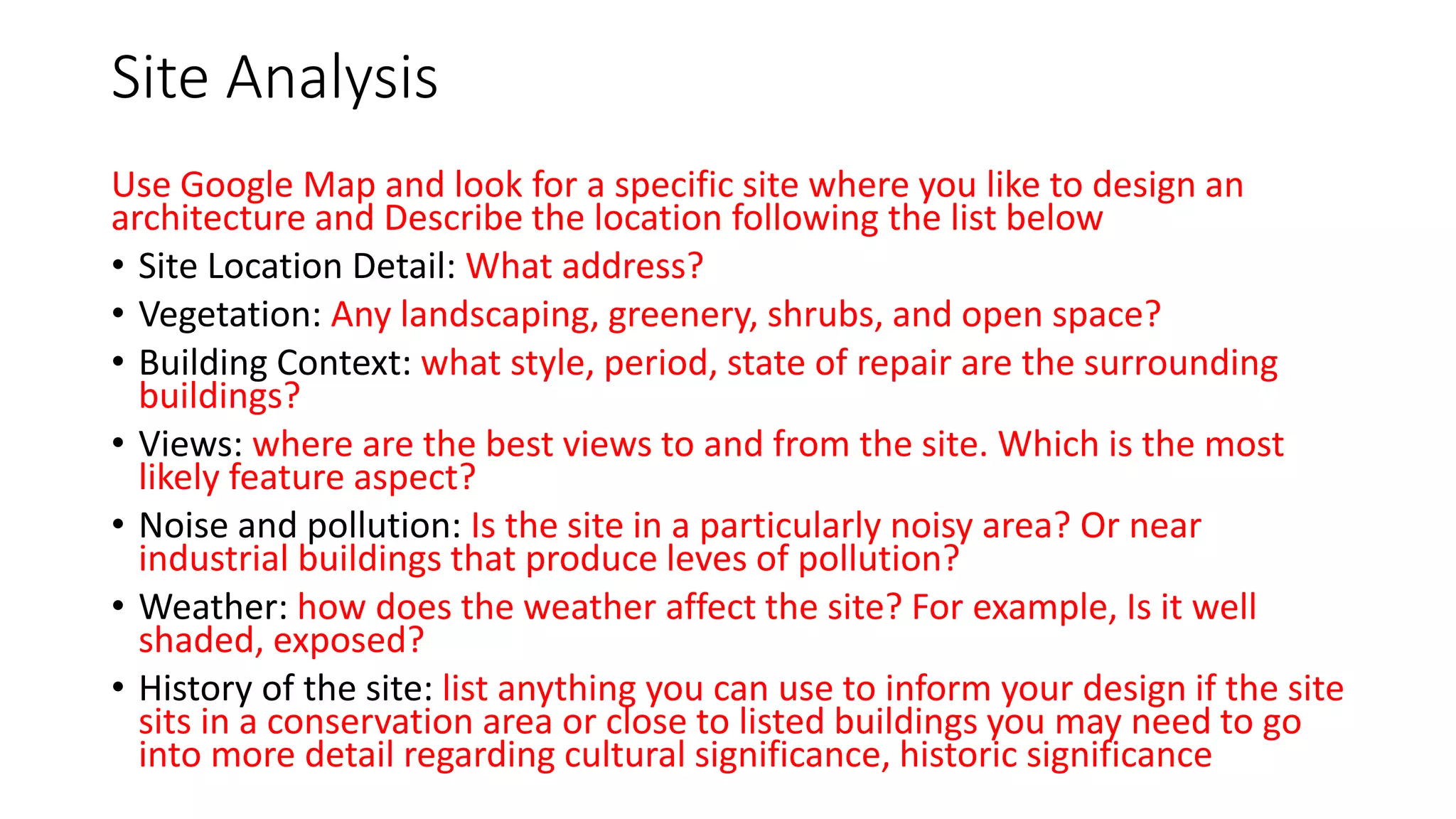 Site Analysis
Use Google Map and look for a specific site where you like to design an
architecture and Describe the location following the list below
• Site Location Detail: What address?
• Vegetation: Any landscaping, greenery, shrubs, and open space?
• Building Context: what style, period, state of repair are the surrounding
buildings?
• Views: where are the best views to and from the site. Which is the most
likely feature aspect?
• Noise and pollution: Is the site in a particularly noisy area? Or near
industrial buildings that produce leves of pollution?
• Weather: how does the weather affect the site? For example, Is it well
shaded, exposed?
• History of the site: list anything you can use to inform your design if the site
sits in a conservation area or close to listed buildings you may need to go
into more detail regarding cultural significance, historic significance
 