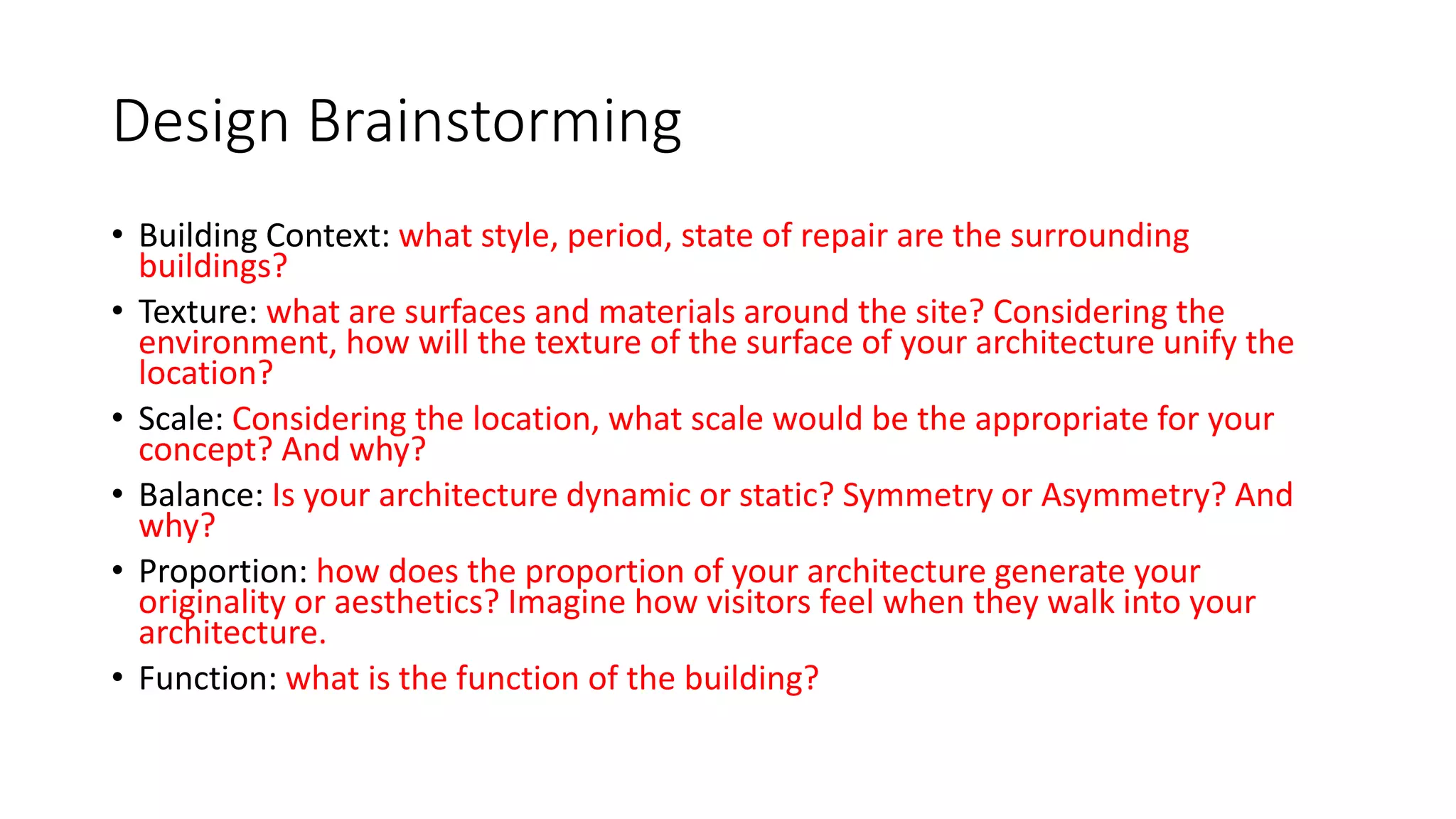 Design Brainstorming
• Building Context: what style, period, state of repair are the surrounding
buildings?
• Texture: what are surfaces and materials around the site? Considering the
environment, how will the texture of the surface of your architecture unify the
location?
• Scale: Considering the location, what scale would be the appropriate for your
concept? And why?
• Balance: Is your architecture dynamic or static? Symmetry or Asymmetry? And
why?
• Proportion: how does the proportion of your architecture generate your
originality or aesthetics? Imagine how visitors feel when they walk into your
architecture.
• Function: what is the function of the building?
 