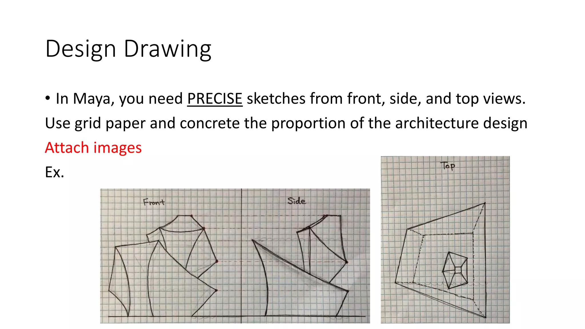 Design Drawing
• In Maya, you need PRECISE sketches from front, side, and top views.
Use grid paper and concrete the proportion of the architecture design
Attach images
Ex.
 