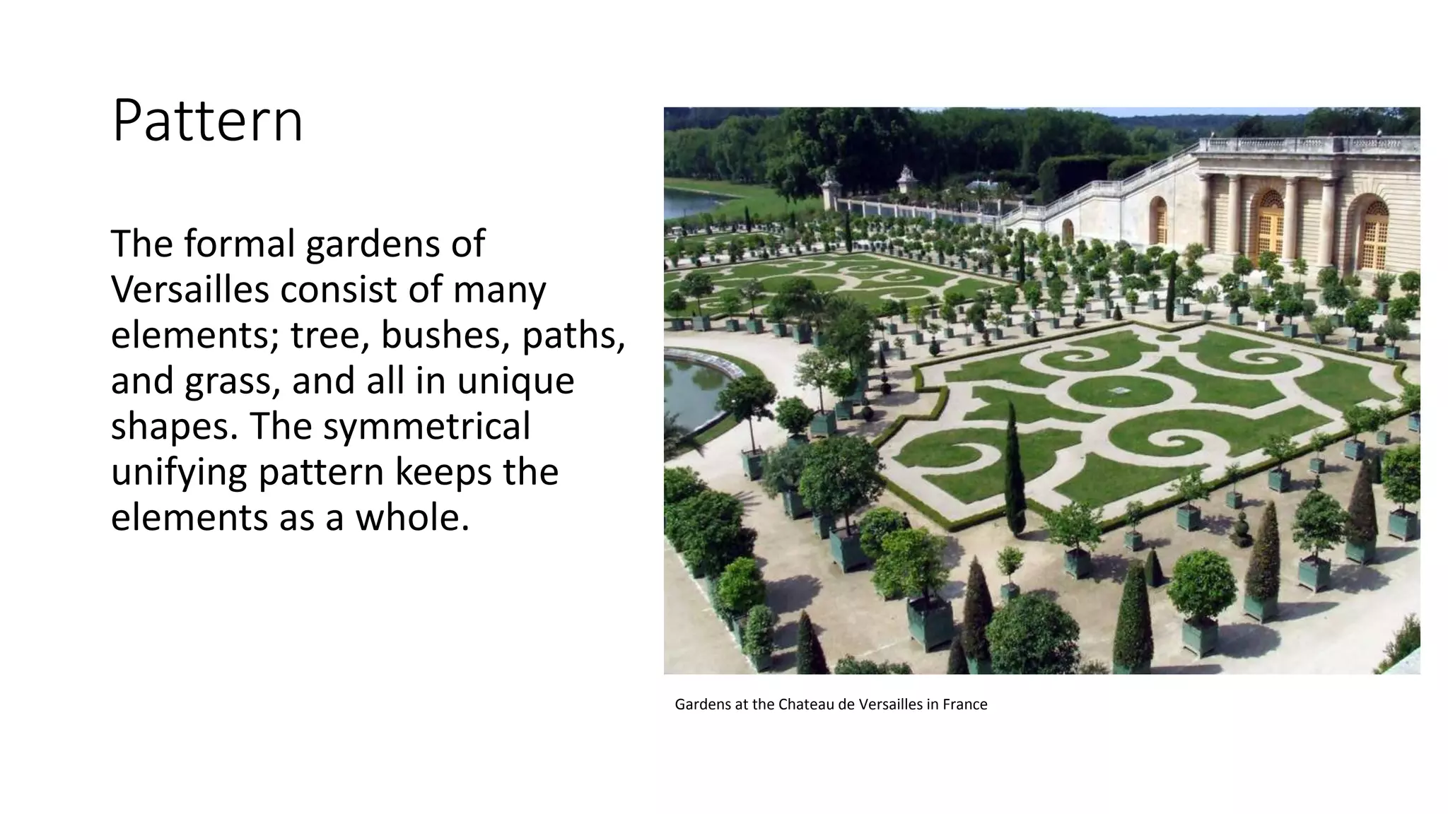 Pattern
The formal gardens of
Versailles consist of many
elements; tree, bushes, paths,
and grass, and all in unique
shapes. The symmetrical
unifying pattern keeps the
elements as a whole.
Gardens at the Chateau de Versailles in France
 