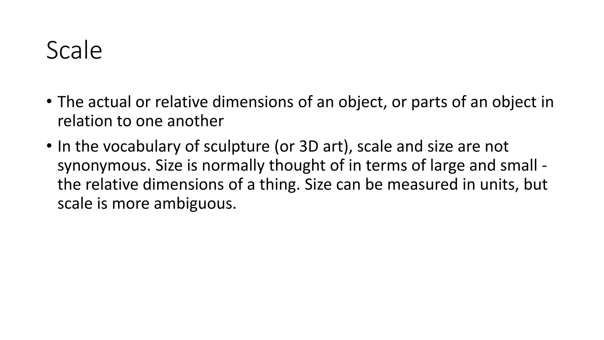 Scale
• The actual or relative dimensions of an object, or parts of an object in
relation to one another
• In the vocabulary of sculpture (or 3D art), scale and size are not
synonymous. Size is normally thought of in terms of large and small -
the relative dimensions of a thing. Size can be measured in units, but
scale is more ambiguous.
 