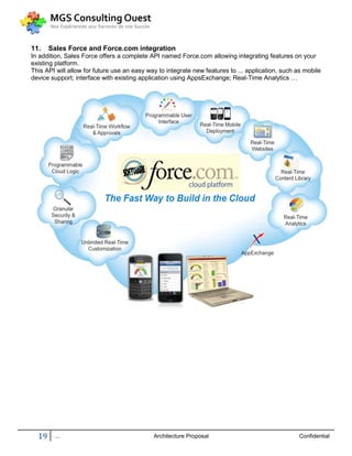 11.    Sales Force and Force.com integration
In addition, Sales Force offers a complete API named Force.com allowing integrating features on your
existing platform.
This API will allow for future use an easy way to integrate new features to ... application, such as mobile
device support; interface with existing application using AppsExchange; Real-Time Analytics …




  19     ...                                 Architecture Proposal                                 Confidential
 
