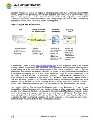 Based on these driving factors, we propose a cloud computing architecture comprising a distributed file
system, distributed file processing, one or more relational data marts, and a browser-based OLAP
package (see Figure 1). Most of this infrastructure will be built using open source software
technologies running on commodity hardware. This strategy keeps initial implementation costs low for
a right-sized solution, while providing a path for scalable growth.

Figure 1. High-Level Architecture

            ... logs        Hadoop Distributed              Relational          Reporting
                            File System (HDFS)             Data Mart(s)          Portal




    ... logs are retained   ...logs are                  Any portion of        Reports, ad-
    for ever (or as         immediately                  historical data can   hoc queries,
    otherwise specified     replicated into              be read from          graphs, and
    per customer            HDFS and can be              Hadoop and            charts are
    requirements).          retained indefinitely.       aggregated as
                                                         needed into
                                                                               presented via
                                                         optimized reporting   browser-based
                                                         database(s).          software.



In this design, Apache Hadoop (http://hadoop.apache.org/) is used to perform some of the functions
normally provided by a relational data warehouse. Most specifically, Hadoop behaves as the system of
record, storing all of the historical detail generated by the Speech Applications. New ... logs are
immediately replicated into the Hadoop Distributed File System (HDFS), which is massively scalable to
accommodate virtually any amount of data. HDFS is based on Google’s GFS, which essentially stores
the content of the Web in order to facilitate index generation. Other well-known companies that store
huge volumes on data in HDFS include Yahoo!, AOL, Facebook, and Amazon. Hadoop is free to
download and install. It uses a cloud computing architecture (i.e., lots of inexpensive computers linked
together, sharing workload), so it can be easily and economically extended as needed to scale for
growth. Scaling performance is linear; performance does not degrade as you increase data volume.

Hadoop cannot fulfill all of the functions of a data warehouse, though. For instance, it does not contain
indexes like a relational database, so it can’t truly be optimized to return query results quickly. Hadoop
provides a very powerful, distributed job processing technology called MapReduce, which can perform
much of the extract and transform work that is commonly done by ETL tools. Therefore, Hadoop
powerfully augments ... business intelligence architecture by using distributed storage and processing
to perform the data warehousing functions that would otherwise be the hardest to scale under a
traditional, single-machine, relational data warehouse architecture.




5     ...                                   Architecture Proposal                              Confidential
 