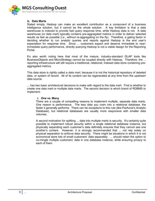 b. Data Marts
          Stated simply, Hadoop can make an excellent contribution as a component of a business
          intelligence solution, but it cannot be the whole solution. A key limitation is that a data
          warehouse is indexed to provide fast query response time, while Hadoop data is not. A data
          warehouse (or data mart) typically contains pre-aggregated metrics in order to deliver selected
          results as fast as possible (i.e., without re-aggregating on the fly). Therefore, a gating factor in
          deciding whether to run analytic queries and reports against Hadoop is the end user’s
          expectation for response time. Since ... customers expect and deserve immediate to near-
          immediate query performance, directly querying Hadoop is not a viable design for the Reporting
          Portal.

          It’s also worth noting here that most of the mature, industry-standard OLAP tools like
          BusinessObjects and MicroStrategy cannot be coupled directly with Hadoop. Therefore, the ...
          reporting infrastructure will still require a traditional, relational, indexed data store containing pre-
          aggregated metrics.

          This data store is rightly called a data mart, because it is not the historical repository of detailed
          data, or system of record. All of its content can be regenerated at any time from the upstream
          data source.

          ... has two basic architectural decisions to make with regard to the data mart. First is whether to
          create one data mart or multiple data marts. The second decision is which brand of RDBMS to
          implement.

                  i. One vs. Many
                 There are a couple of compelling reasons to implement multiple, separate data marts.
                 One reason is performance. The less data you cram into a relational database, the
                 faster it generally performs. There can be exceptions to this rule (like ParAccel’s Analytic
                 Database), but relational databases are usually more responsive with smaller data
                 volumes.

                 A second motivation for splitting ... data into multiple marts is security. It’s certainly quite
                 possible to implement robust security within a single relational database instance, but
                 physically separating each customer’s data definitely ensures that they cannot see one
                 another’s content. However, it is strongly recommended that ... not rely solely on
                 physical separation to enforce data security. There might be situations in which it is not
                 economical store lots of small customers’ data separately. ... should retain the option to
                 co-mingle multiple customers’ data in one database instance, while ensuring privacy to
                 each of them.




9   ...                                      Architecture Proposal                                    Confidential
 