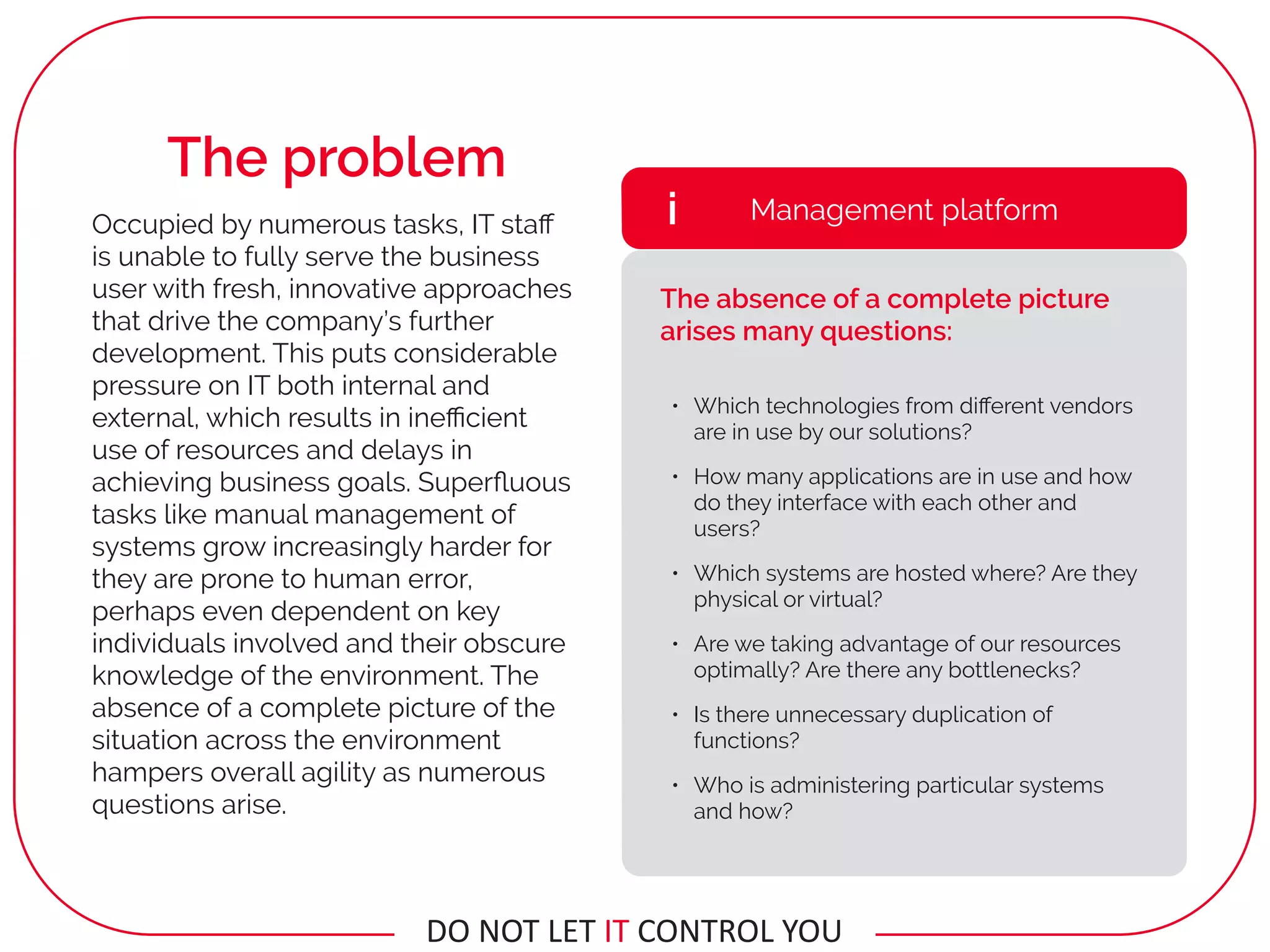 • Which technologies from diﬀerent vendors
are in use by our solutions?
• How many applications are in use and how
do they interface with each other and
users?
• Which systems are hosted where? Are they
physical or virtual?
• Are we taking advantage of our resources
optimally? Are there any bottlenecks?
• Is there unnecessary duplication of
functions?
• Who is administering particular systems
and how?
Management platformi
The absence of a complete picture
arises many questions:
Occupied by numerous tasks, IT staﬀ
is unable to fully serve the business
user with fresh, innovative approaches
that drive the company’s further
development. This puts considerable
pressure on IT both internal and
external, which results in ineﬃcient
use of resources and delays in
achieving business goals. Superﬂuous
tasks like manual management of
systems grow increasingly harder for
they are prone to human error,
perhaps even dependent on key
individuals involved and their obscure
knowledge of the environment. The
absence of a complete picture of the
situation across the environment
hampers overall agility as numerous
questions arise.
The problem
DO	NOT	LET	IT	CONTROL	YOU
 