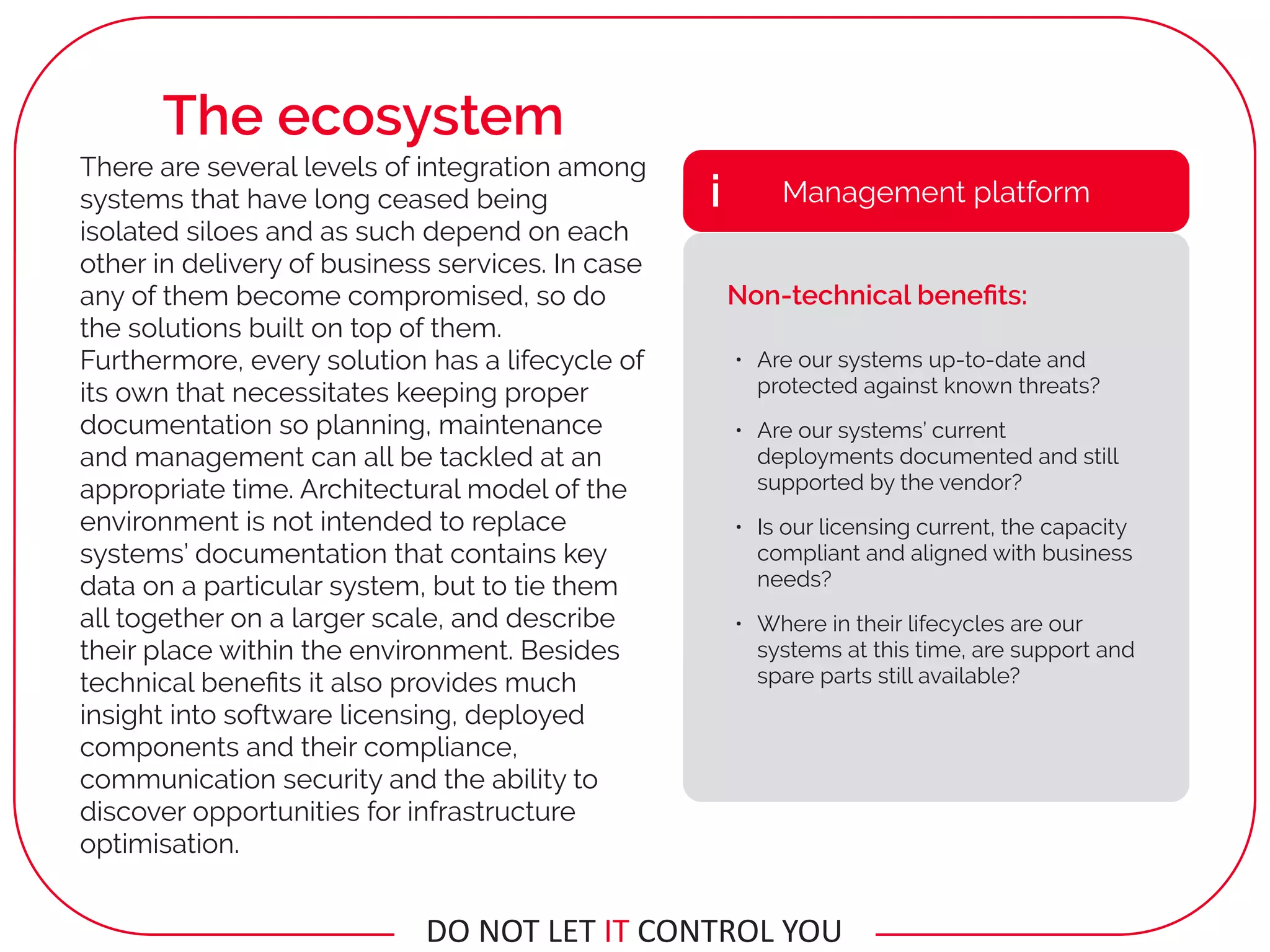 • Are our systems up-to-date and
protected against known threats?
• Are our systems’ current
deployments documented and still
supported by the vendor?
• Is our licensing current, the capacity
compliant and aligned with business
needs?
• Where in their lifecycles are our
systems at this time, are support and
spare parts still available?
Management platformi
Non-technical beneﬁts:
There are several levels of integration among
systems that have long ceased being
isolated siloes and as such depend on each
other in delivery of business services. In case
any of them become compromised, so do
the solutions built on top of them.
Furthermore, every solution has a lifecycle of
its own that necessitates keeping proper
documentation so planning, maintenance
and management can all be tackled at an
appropriate time. Architectural model of the
environment is not intended to replace
systems’ documentation that contains key
data on a particular system, but to tie them
all together on a larger scale, and describe
their place within the environment. Besides
technical beneﬁts it also provides much
insight into software licensing, deployed
components and their compliance,
communication security and the ability to
discover opportunities for infrastructure
optimisation.
The ecosystem
DO	NOT	LET	IT	CONTROL	YOU
 