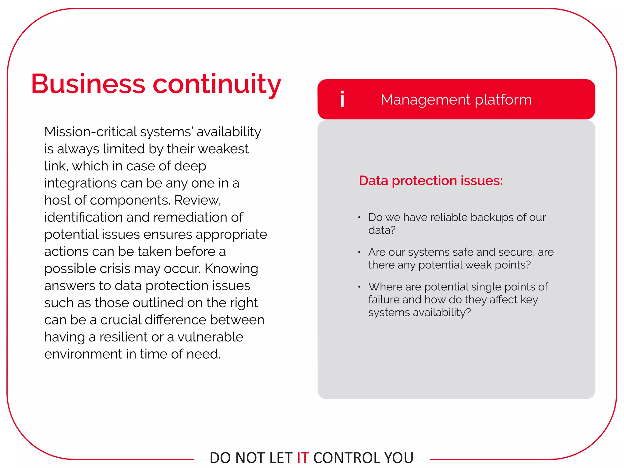 • Do we have reliable backups of our
data?
• Are our systems safe and secure, are
there any potential weak points?
• Where are potential single points of
failure and how do they aﬀect key
systems availability?
Management platformi
Data protection issues:
Mission-critical systems’ availability
is always limited by their weakest
link, which in case of deep
integrations can be any one in a
host of components. Review,
identiﬁcation and remediation of
potential issues ensures appropriate
actions can be taken before a
possible crisis may occur. Knowing
answers to data protection issues
such as those outlined on the right
can be a crucial diﬀerence between
having a resilient or a vulnerable
environment in time of need.
Business continuity
DO	NOT	LET	IT	CONTROL	YOU
 