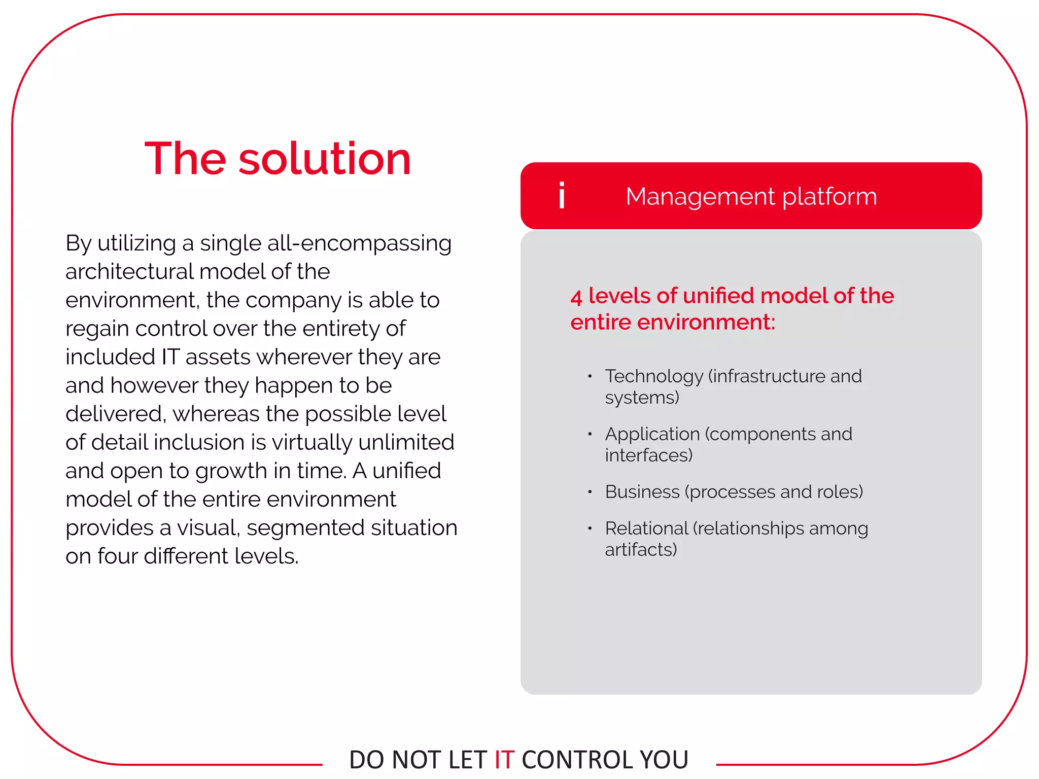 By utilizing a single all-encompassing
architectural model of the
environment, the company is able to
regain control over the entirety of
included IT assets wherever they are
and however they happen to be
delivered, whereas the possible level
of detail inclusion is virtually unlimited
and open to growth in time. A uniﬁed
model of the entire environment
provides a visual, segmented situation
on four diﬀerent levels.
• Technology (infrastructure and
systems)
• Application (components and
interfaces)
• Business (processes and roles)
• Relational (relationships among
artifacts)
Management platformi
4 levels of uniﬁed model of the
entire environment:
The solution
DO	NOT	LET	IT	CONTROL	YOU
 
