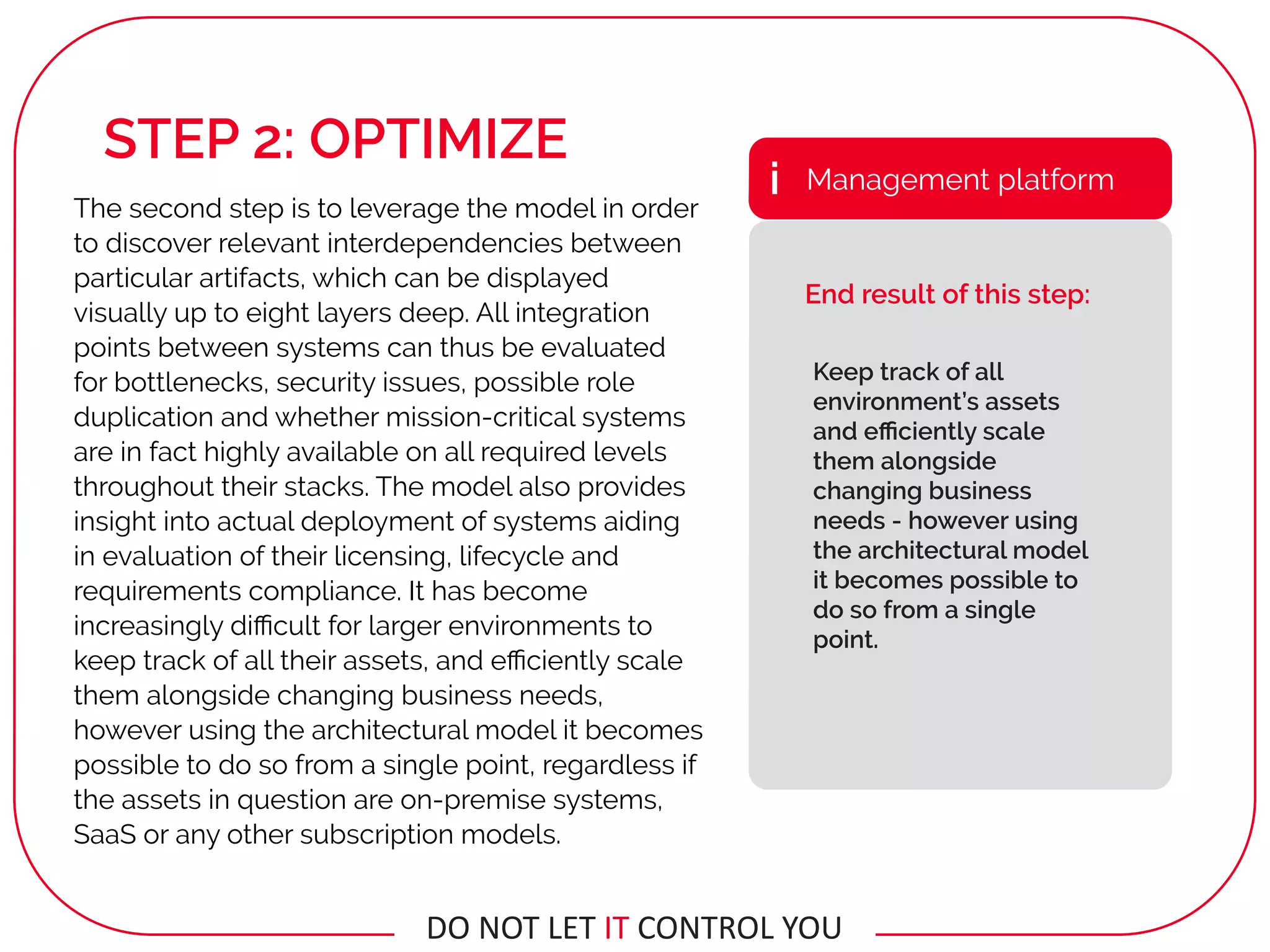 The second step is to leverage the model in order
to discover relevant interdependencies between
particular artifacts, which can be displayed
visually up to eight layers deep. All integration
points between systems can thus be evaluated
for bottlenecks, security issues, possible role
duplication and whether mission-critical systems
are in fact highly available on all required levels
throughout their stacks. The model also provides
insight into actual deployment of systems aiding
in evaluation of their licensing, lifecycle and
requirements compliance. It has become
increasingly diﬃcult for larger environments to
keep track of all their assets, and eﬃciently scale
them alongside changing business needs,
however using the architectural model it becomes
possible to do so from a single point, regardless if
the assets in question are on-premise systems,
SaaS or any other subscription models.
Keep track of all
environment’s assets
and eﬃciently scale
them alongside
changing business
needs - however using
the architectural model
it becomes possible to
do so from a single
point.
Management platformi
End result of this step:
STEP 2: OPTIMIZE
DO	NOT	LET	IT	CONTROL	YOU
 