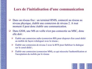 Lors de l'initialisation d'une communication
❑ Dans un réseau fixe : un terminal RNIS, connecté au réseau au
niveau physique, établit une connexion de niveau 2. A tout
moment il peut donc établir une communication.
❑ Dans GSM, une MS en veille n'est pas connectée au MSC, donc
elle doit :
❑ Établir une connexion radio (connexion RR) pour disposer d'un canal dédié
au mobile de façon à dialoguer avec le réseau ;
❑ Établir une connexion de niveau 2 avec la BTS pour fiabiliser le dialogue
sur le canal dédié ;
❑ Établir une connexion (connexion MM), ce qui nécessite l'authentification et
l'acceptation du mobile par le réseau
 