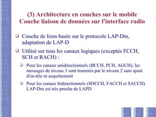 (3) Architecture en couches sur le mobile
Couche liaison de données sur l'interface radio
❑ Couche de liens basée sur le protocole LAP-Dm,
adaptation de LAP-D
❑ Utilisé sur tous les canaux logiques (exceptés FCCH,
SCH et RACH) :
❑ Pour les canaux unidirectionnels (BCCH, PCH, AGCH), les
messages de niveau 3 sont transmis par le niveau 2 sans ajout
d'en-tête ni acquittement
❑ Pour les canaux bidirectionnels (SDCCH, FACCH et SACCH)
LAP-Dm est très proche de LAPD
 