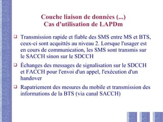 Couche liaison de données (...)
Cas d'utilisation de LAPDm
❑ Transmission rapide et fiable des SMS entre MS et BTS,
ceux-ci sont acquittés au niveau 2. Lorsque l'usager est
en cours de communication, les SMS sont transmis sur
le SACCH sinon sur le SDCCH
❑ Échanges des messages de signalisation sur le SDCCH
et FACCH pour l'envoi d'un appel, l'exécution d'un
handover
❑ Rapatriement des mesures du mobile et transmission des
informations de la BTS (via canal SACCH)
 