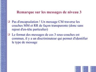 Remarque sur les messages de niveau 3
❑ Pas d'encapsulation ! Un message CM traverse les
couches MM et RR de façon transparente (donc sans
rajout d'en-tête particulier)
❑ Le format des messages de ces 3 sous-couches est
commun, il y a un discriminateur qui permet d'identifier
le type de message
 