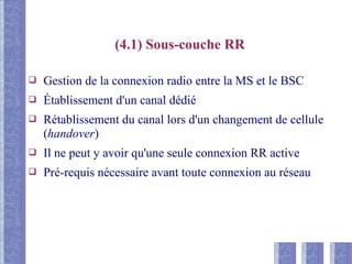 (4.1) Sous-couche RR
❑ Gestion de la connexion radio entre la MS et le BSC
❑ Établissement d'un canal dédié
❑ Rétablissement du canal lors d'un changement de cellule
(handover)
❑ Il ne peut y avoir qu'une seule connexion RR active
❑ Pré-requis nécessaire avant toute connexion au réseau
 