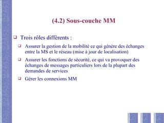 (4.2) Sous-couche MM
❑ Trois rôles différents :
❑ Assurer la gestion de la mobilité ce qui génère des échanges
entre la MS et le réseau (mise à jour de localisation)
❑ Assurer les fonctions de sécurité, ce qui va provoquer des
échanges de messages particuliers lors de la plupart des
demandes de services
❑ Gérer les connexions MM
 