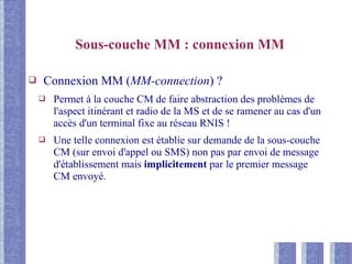 Sous-couche MM : connexion MM
❑ Connexion MM (MM-connection) ?
❑ Permet à la couche CM de faire abstraction des problèmes de
l'aspect itinérant et radio de la MS et de se ramener au cas d'un
accès d'un terminal fixe au réseau RNIS !
❑ Une telle connexion est établie sur demande de la sous-couche
CM (sur envoi d'appel ou SMS) non pas par envoi de message
d'établissement mais implicitement par le premier message
CM envoyé.
 