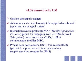 (4.3) Sous-couche CM
❑ Gestion des appels usagers
❑ Acheminement et établissement des appels d'un abonné
(appel entrant et appel sortant)
❑ Interaction avec le protocole MAP (Mobile Application
Protocol) gérant les dialogues avec le NSS (Network
Sub-system) où se trouve les VLR's, HLR et
commutateurs mobiles MSC.
❑ Proche de la sous-couche DSS1 d'un réseau RNIS
(permet le support de la voix et des services
supplémentaires exceptés les SMS)
 