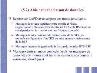 (5.2) Abis : couche liaison de données
❑ Repose sur LAPD avec support des message suivants :
❑ Messages de niveau supérieur entre mobile et réseau
(signalisation), plus exactement entre un TRX et le BSC (sur un
canal particulier ie : un slot sur une fréquence donnée)
❑ Messages de supervision et de maintenance de la BTS, par
exemple configuration d'un TRX ou mise en mode maintenance
de la BTS
❑ Messages internes de gestion de la liaison de données BTS-BSC
❑ Messages émis en mode connecté (seuls les messages de
remontées de mesure sont transmis en mode non connecté
-émission périodique-)
 