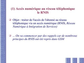 (1) Accès numérique au réseau téléphonique
le RNIS
❑ Objet : traiter de l'accès de l'abonné au réseau
téléphonique via un accès numérique (RNIS, Réseau
Numérique à Intégration de Services)
❑ ... On va commencer par des rappels car de nombreux
principes du RNIS ont été repris dans GSM
 