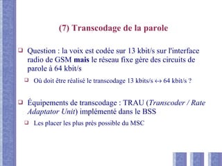 (7) Transcodage de la parole
❑ Question : la voix est codée sur 13 kbit/s sur l'interface
radio de GSM mais le réseau fixe gère des circuits de
parole à 64 kbit/s
❑ Où doit être réalisé le transcodage 13 kbits/s ↔ 64 kbit/s ?
❑ Équipements de transcodage : TRAU (Transcoder / Rate
Adaptator Unit) implémenté dans le BSS
❑ Les placer les plus près possible du MSC
 