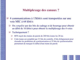 Multiplexage des canaux ?
❑ 4 communications à 13kbit/s sont transportées sur une
voie MIC à 64 kbit/s
❑ On complète par des bits de cadrage et de bourrage pour obtenir
un débit de 16 kbits/s pour obtenir le multiplexage des 4 voies
❑ Techniquement ?
❑ BTS reçoit des trames de parole de 260 bits toutes les 20 ms
❑ Cette trame est complété par 21 bits de contrôle, 4 bits d'alignement pour
résoudre les problèmes de synchronisation et 35 bits de synchronisation
permettant de marquer le début d'une trame de parole
 