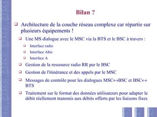 Bilan ?
❑ Architecture de la couche réseau complexe car répartie sur
plusieurs équipements !
❑ Une MS dialogue avec le MSC via la BTS et le BSC à travers :
❑ Interface radio
❑ Interface Abis
❑ Interface A
❑ Gestion de la ressource radio RR par le BSC
❑ Gestion de l'itinérance et des appels par le MSC
❑ Messages de contrôle pour les dialogues MSC↔BSC et BSC↔
BTS
❑ Traitement sur le format des données utilisateurs pour adapter le
débit réellement transmis aux débits offerts par les liaisons fixes
 